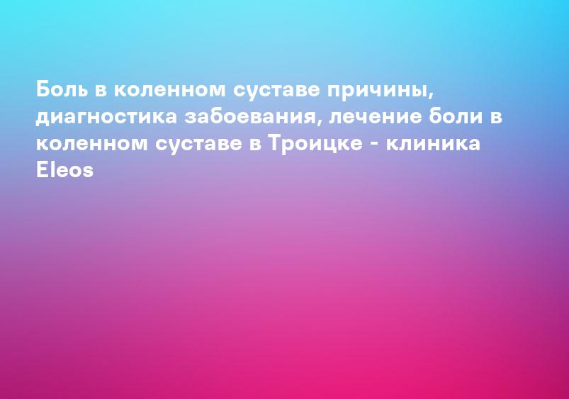Боль в коленном суставе причины, диагностика забоевания, лечение боли в коленном суставе в Троицке - клиника Eleos