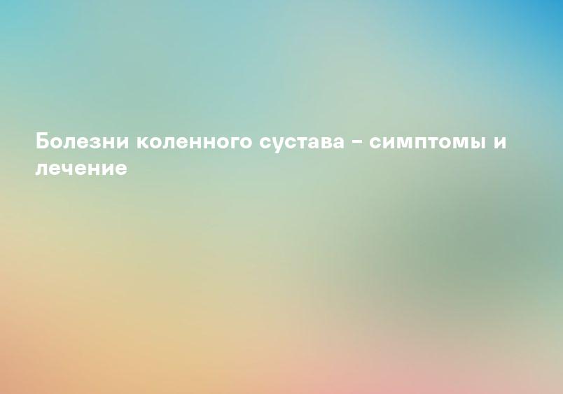 Болезни коленного сустава – симптомы и лечение
