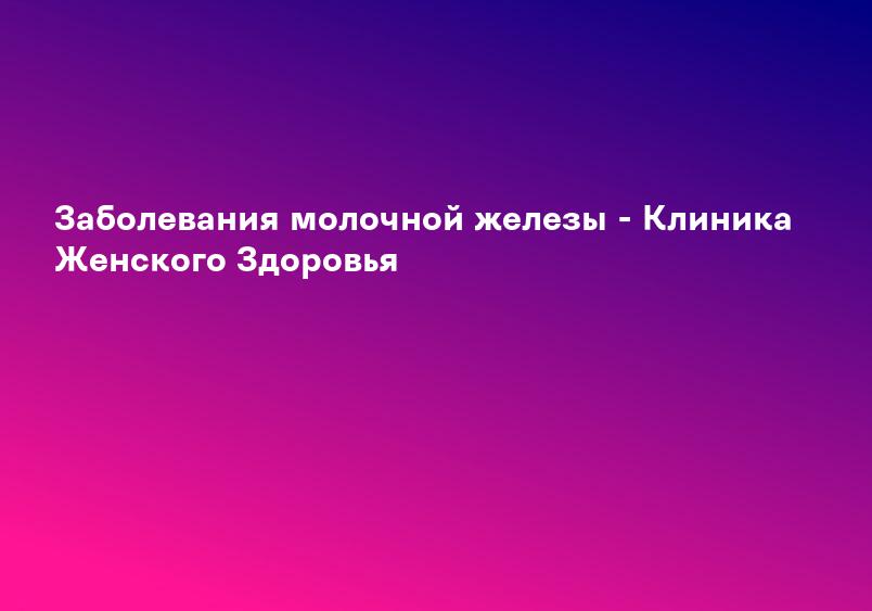 Заболевания молочной железы - Клиника Женского Здоровья