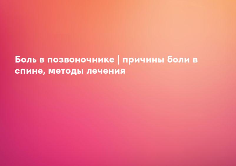 Боль в позвоночнике | причины боли в спине, методы лечения