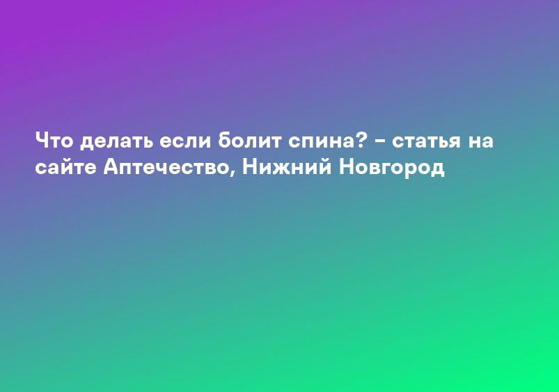 Что делать если болит спина? – статья на сайте Аптечество, Нижний Новгород