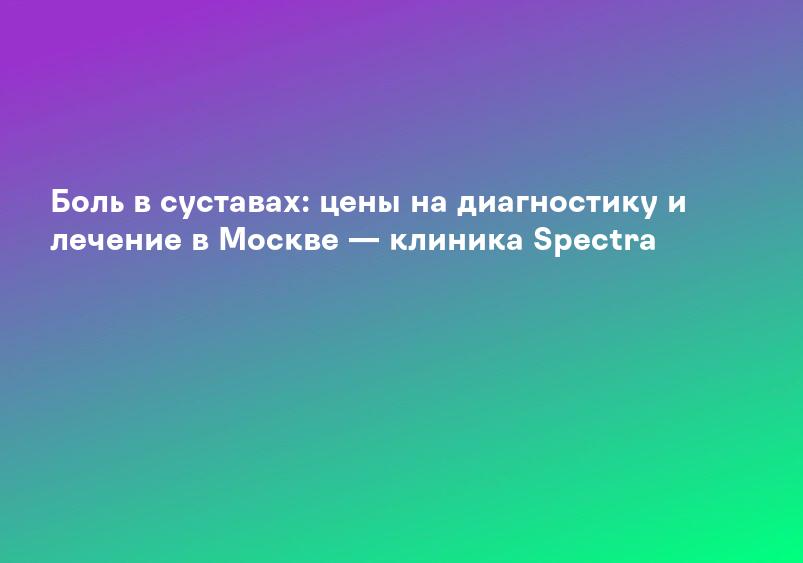 Боль в суставах: цены на диагностику и лечение в Москве — клиника Spectra
