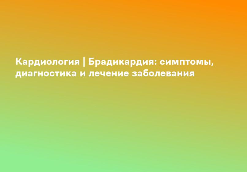 Кардиология | Брадикардия: симптомы, диагностика и лечение заболевания