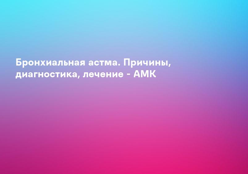Бронхиальная астма. Причины, диагностика, лечение - АМК