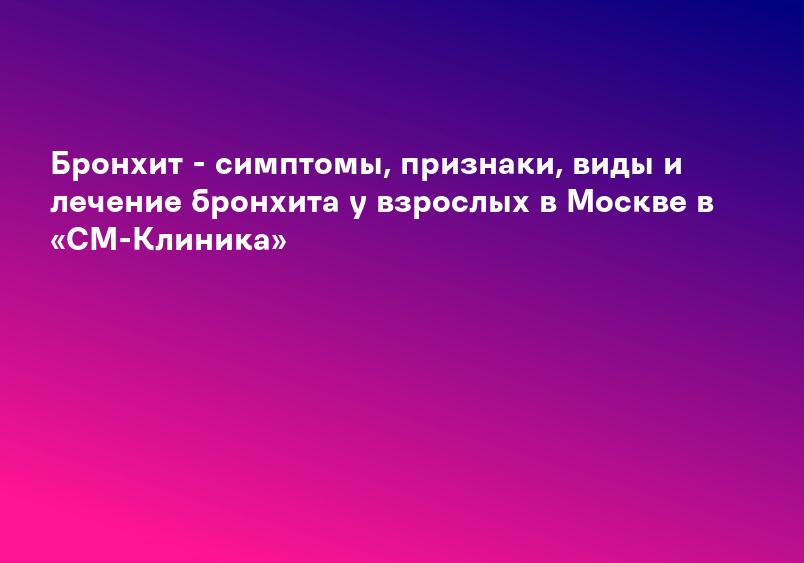 Бронхит - симптомы, признаки, виды и лечение бронхита у взрослых в Москве в «СМ-Клиника»