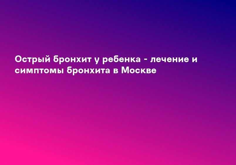 Острый бронхит у ребенка - лечение и симптомы бронхита в Москве