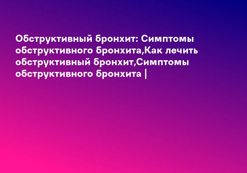 Обструктивный бронхит: Симптомы обструктивного бронхита,Как лечить обструктивный бронхит,Симптомы обструктивного бронхита |