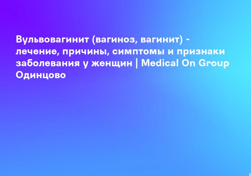 Вульвовагинит (вагиноз, вагинит) - лечение, причины, симптомы и признаки заболевания у женщин | Medical On Group Одинцово