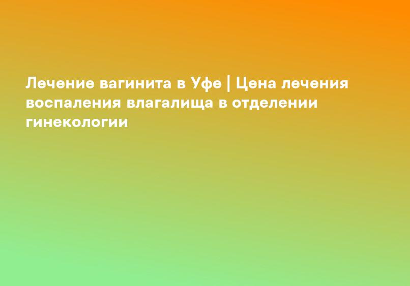 Лечение вагинита в Уфе | Цена лечения воспаления влагалища в отделении гинекологии