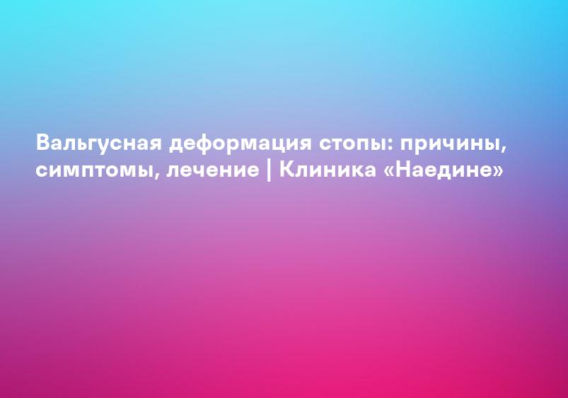 Вальгусная деформация стопы: причины, симптомы, лечение | Клиника «Наедине»