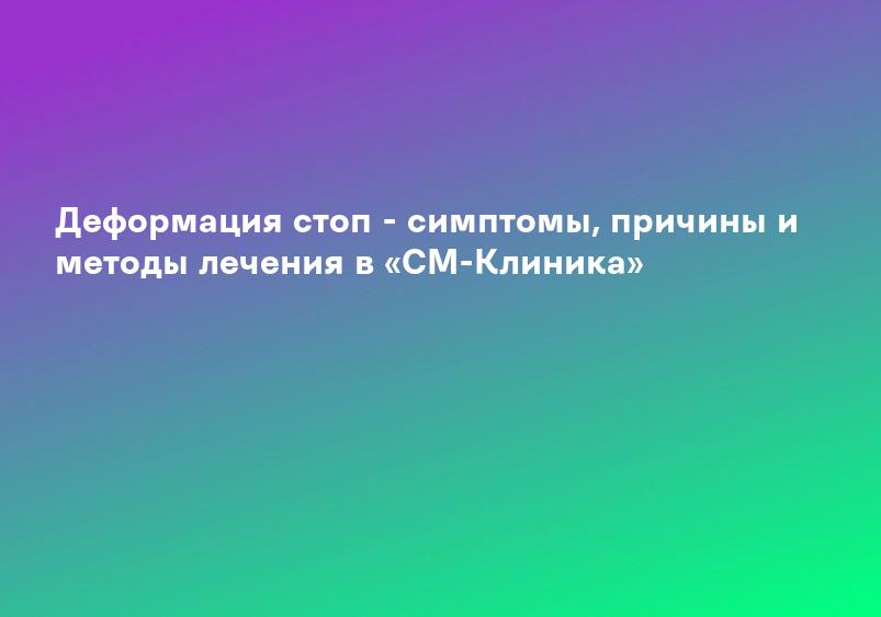 Деформация стоп - симптомы, причины и методы лечения в «СМ-Клиника»