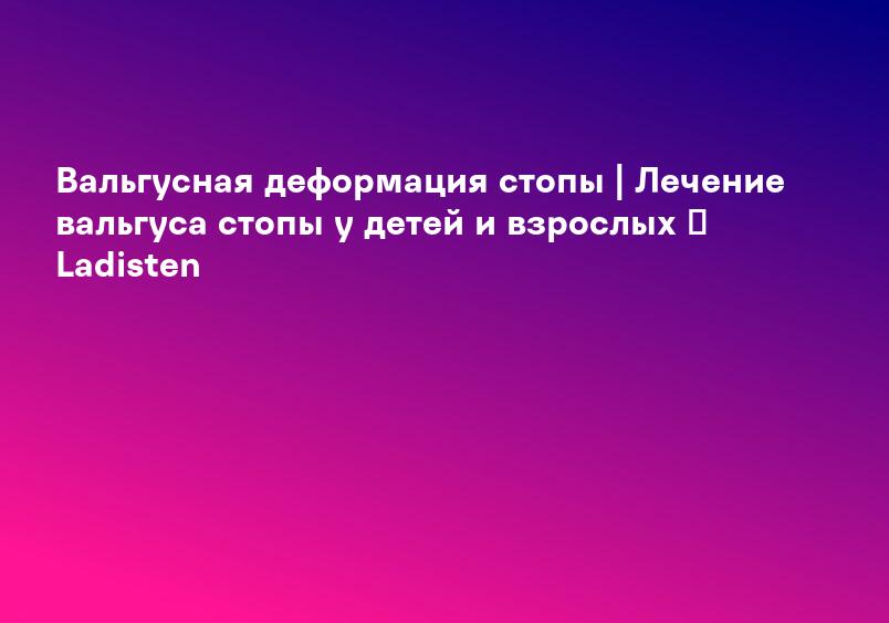 Вальгусная деформация стопы | Лечение вальгуса стопы у детей и взрослых ᐉ Ladisten
