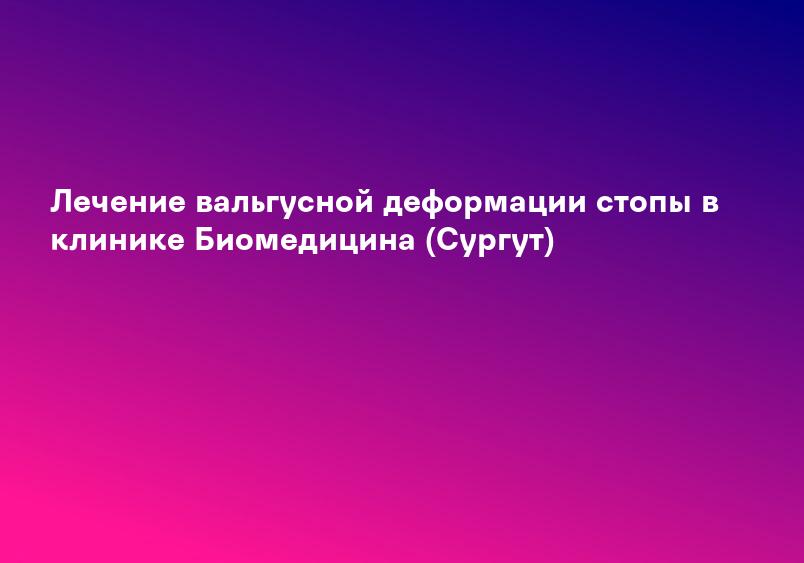 Лечение вальгусной деформации стопы в клинике Биомедицина (Сургут)
