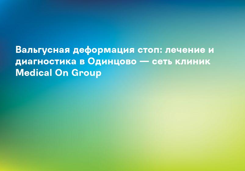 Вальгусная деформация стоп: лечение и диагностика в Одинцово — сеть клиник Medical On Group