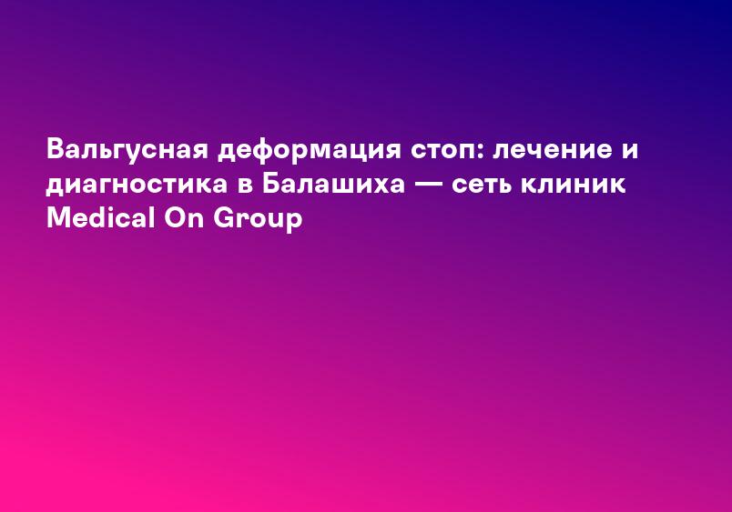 Вальгусная деформация стоп: лечение и диагностика в Балашиха — сеть клиник Medical On Group