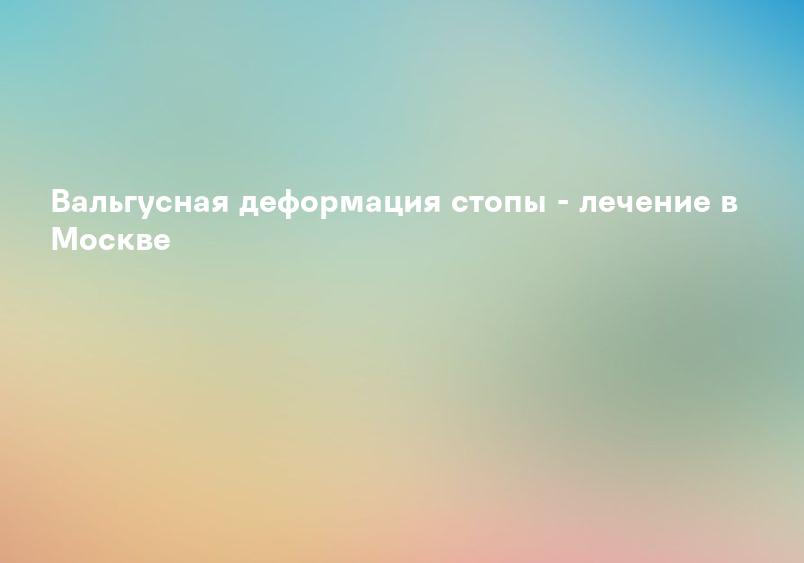 Вальгусная деформация стопы - лечение в Москве