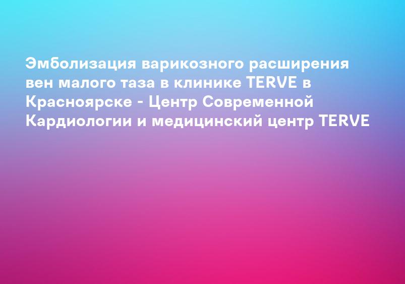 Эмболизация варикозного расширения вен малого таза в клинике TERVE в Красноярске - Центр Современной Кардиологии и медицинский центр TERVE