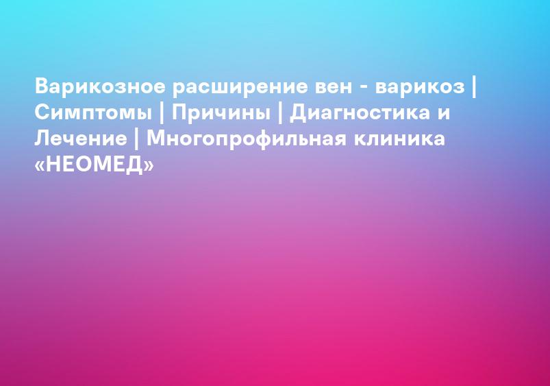 Варикозное расширение вен - варикоз | Симптомы | Причины | Диагностика и Лечение | Многопрофильная клиника «НЕОМЕД»
