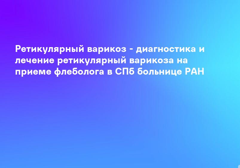 Ретикулярный варикоз - диагностика и лечение ретикулярный варикоза на приеме флеболога в СПб больнице РАН