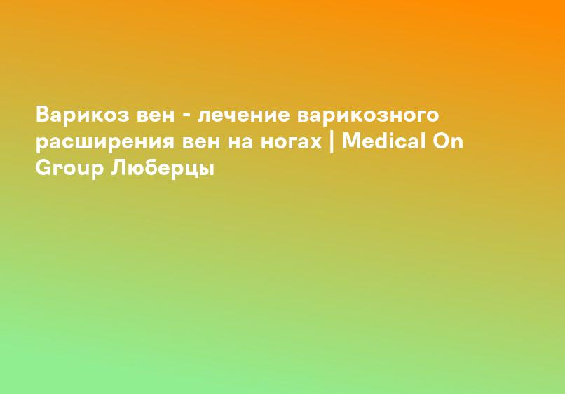Варикоз вен - лечение варикозного расширения вен на ногах | Medical On Group Люберцы