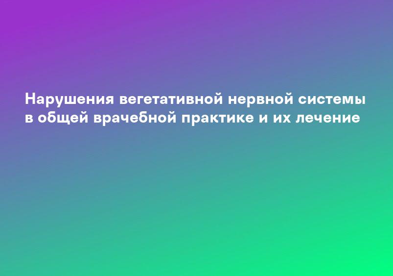 Нарушения вегетативной нервной системы в общей врачебной практике и их лечение