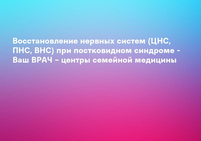 Восстановление нервных систем (ЦНС, ПНС, ВНС) при постковидном синдроме - Ваш ВРАЧ – центры семейной медицины