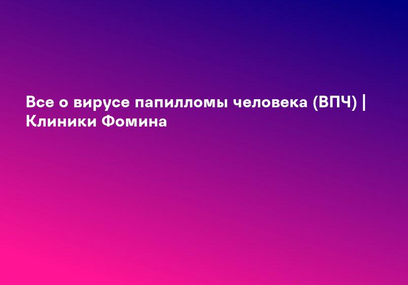 Все о вирусе папилломы человека (ВПЧ) | Клиники Фомина