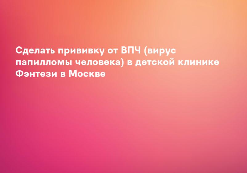 Сделать прививку от ВПЧ (вирус папилломы человека) в детской клинике Фэнтези в Москве