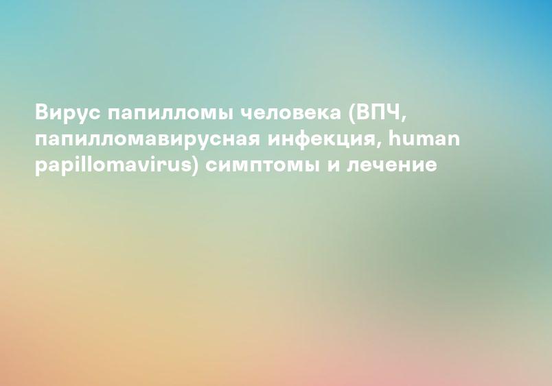 Вирус папилломы человека (ВПЧ, папилломавирусная инфекция, human papillomavirus) симптомы и лечение
