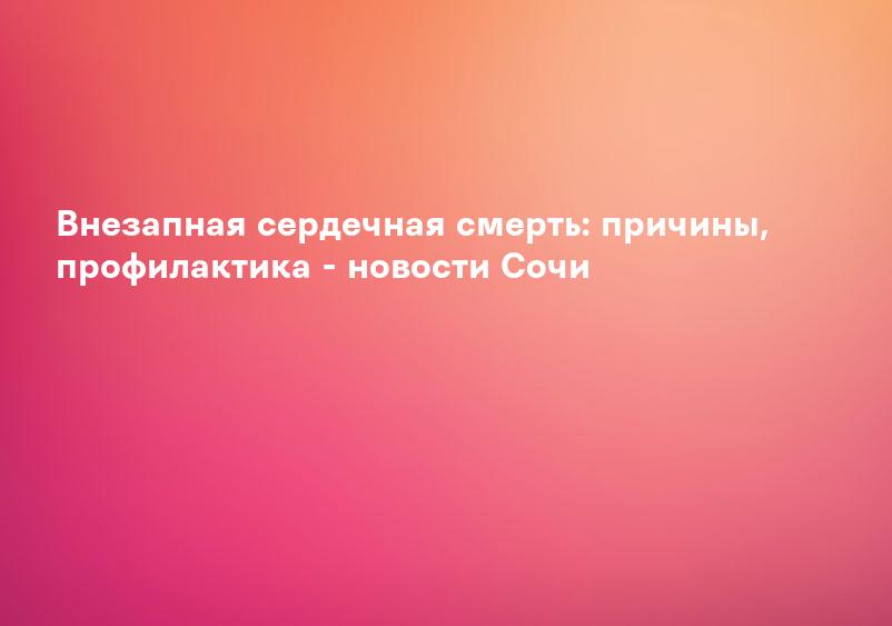Внезапная сердечная смерть: причины, профилактика - новости Сочи