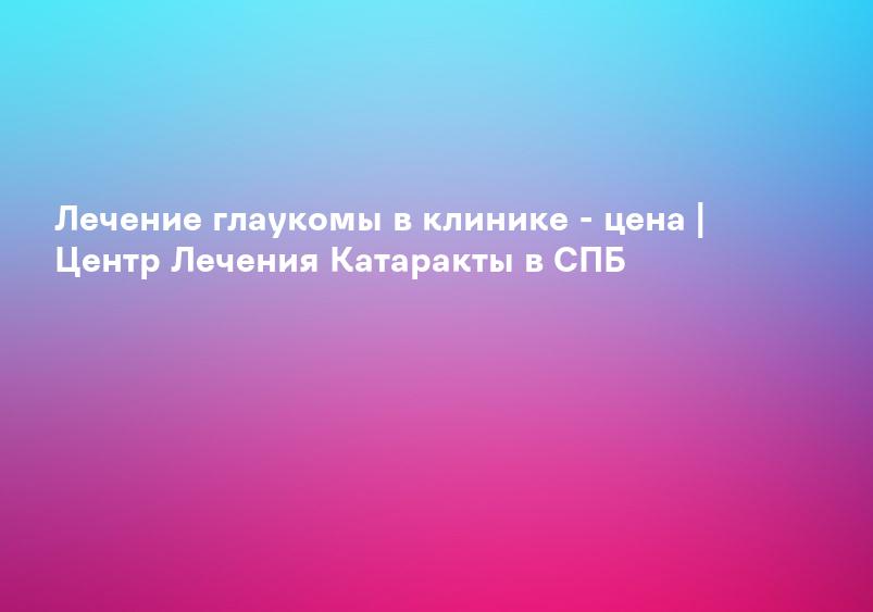 Лечение глаукомы в клинике - цена | Центр Лечения Катаракты в СПБ