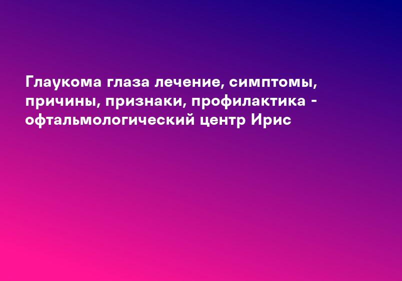 Глаукома глаза лечение, симптомы, причины, признаки, профилактика - офтальмологический центр Ирис