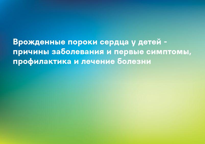 Врожденные пороки сердца у детей - причины заболевания и первые симптомы, профилактика и лечение болезни
