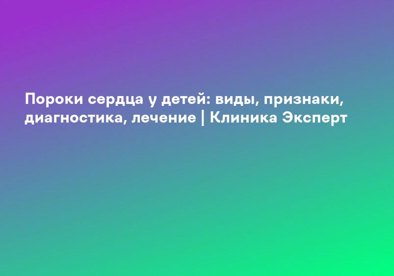 Пороки сердца у детей: виды, признаки, диагностика, лечение | Клиника Эксперт