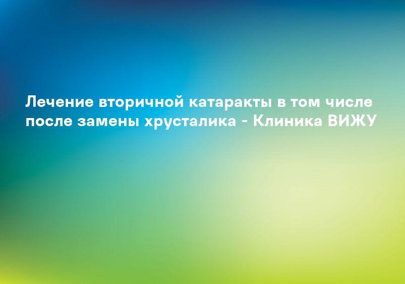 Лечение вторичной катаракты в том числе после замены хрусталика - Клиника ВИЖУ