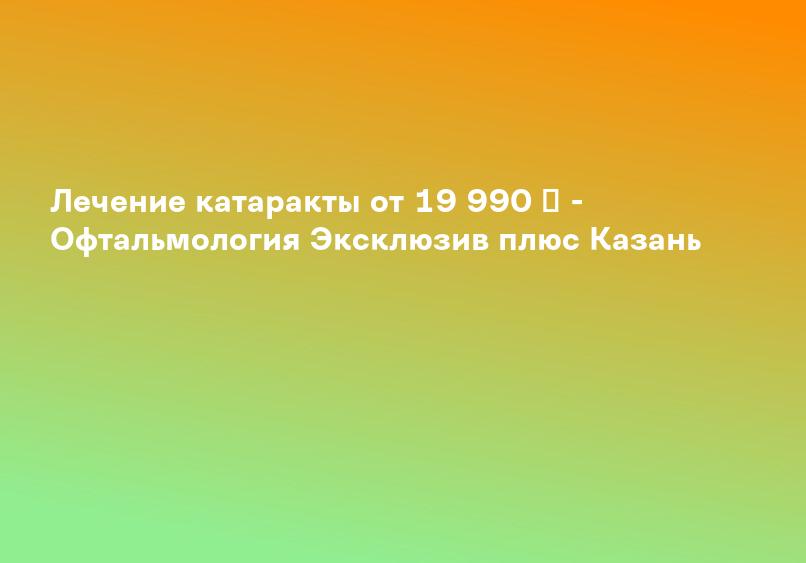 Лечение катаракты от 19 990 ₽ - Офтальмология Эксклюзив плюс Казань