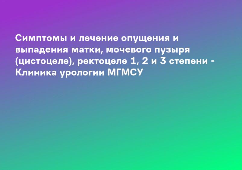 Симптомы и лечение опущения и выпадения матки, мочевого пузыря (цистоцеле), ректоцеле 1, 2 и 3 степени - Клиника урологии МГМСУ