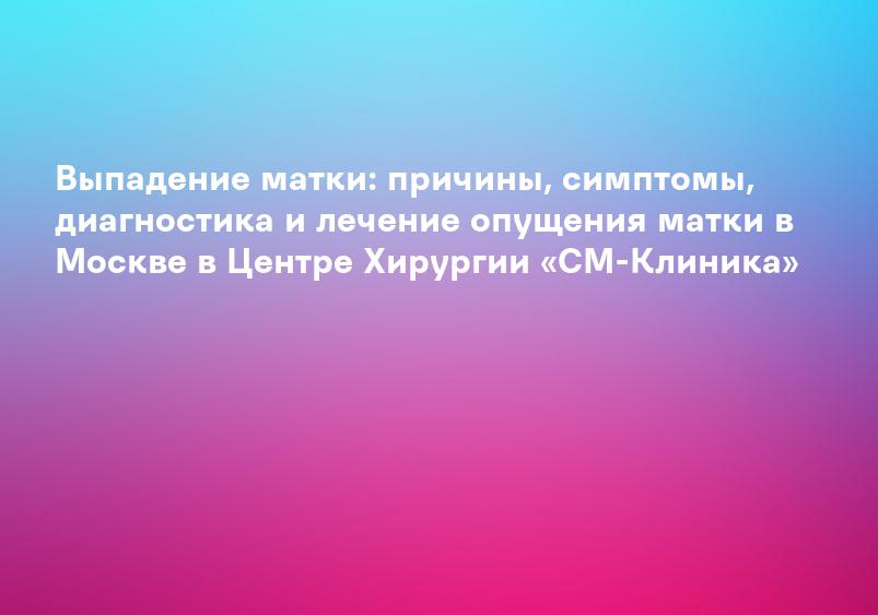 Выпадение матки: причины, симптомы, диагностика и лечение опущения матки в Москве в Центре Хирургии «СМ-Клиника»