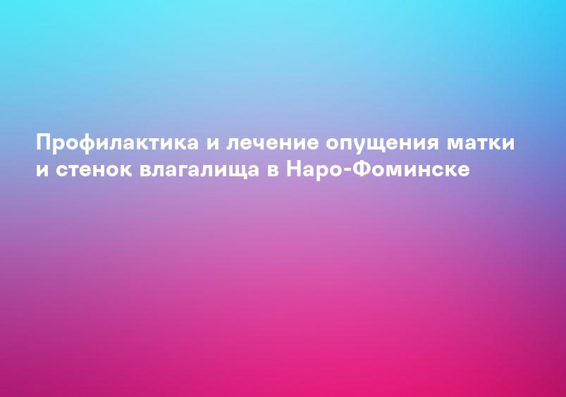 Профилактика и лечение опущения матки и стенок влагалища в Наро-Фоминске