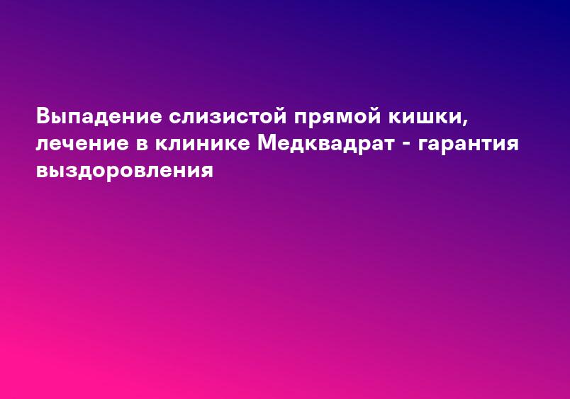 Выпадение слизистой прямой кишки, лечение в клинике Медквадрат - гарантия выздоровления