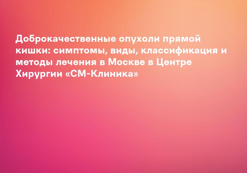 Доброкачественные опухоли прямой кишки: симптомы, виды, классификация и методы лечения в Москве в Центре Хирургии «СМ-Клиника»