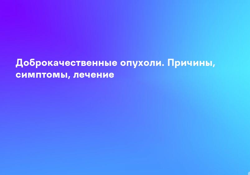 Доброкачественные опухоли. Причины, симптомы, лечение