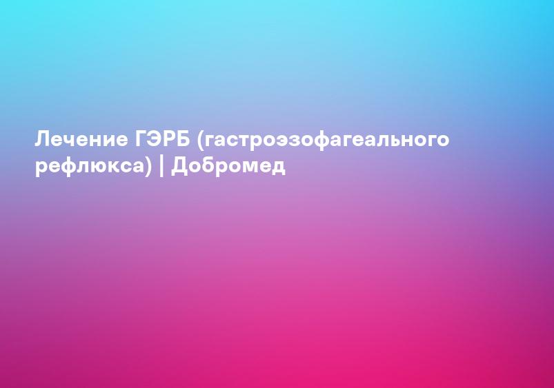 Лечение ГЭРБ (гастроэзофагеального рефлюкса) | Добромед