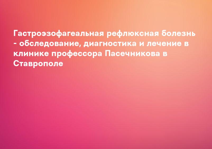 Гастроэзофагеальная рефлюксная болезнь - обследование, диагностика и лечение в клинике профессора Пасечникова в Ставрополе