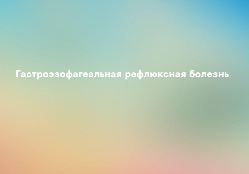 Гастроэзофагеальная рефлюксная болезнь