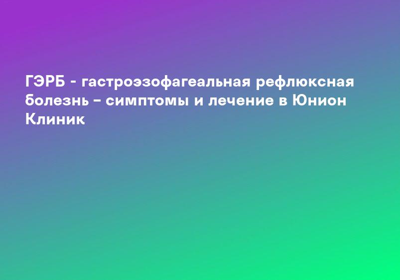 ГЭРБ - гастроэзофагеальная рефлюксная болезнь – симптомы и лечение в Юнион Клиник