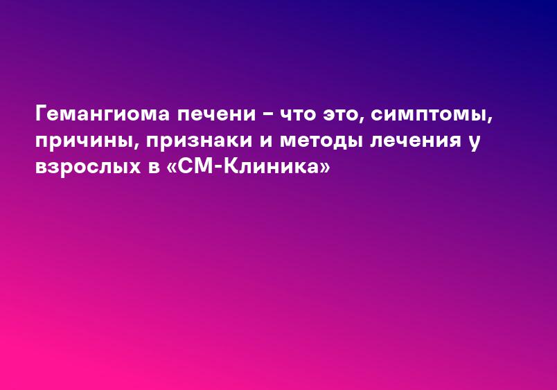 Гемангиома печени – что это, симптомы, причины, признаки и методы лечения у взрослых в «СМ-Клиника»