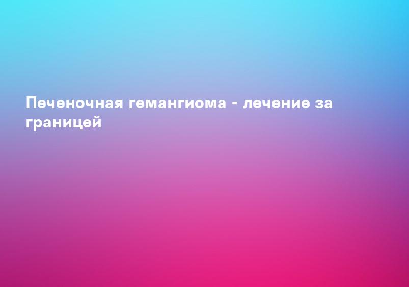 Печеночная гемангиома - лечение за границей