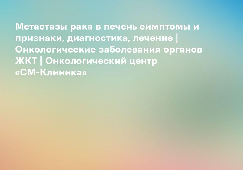 Метастазы рака в печень симптомы и признаки, диагностика, лечение | Онкологические заболевания органов ЖКТ | Онкологический центр «СМ-Клиника»
