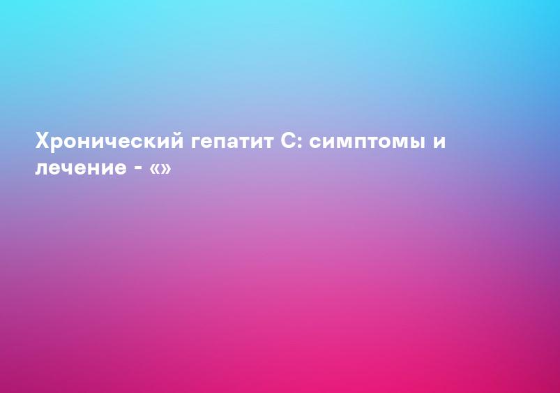 Хронический гепатит С: симптомы и лечение - «»